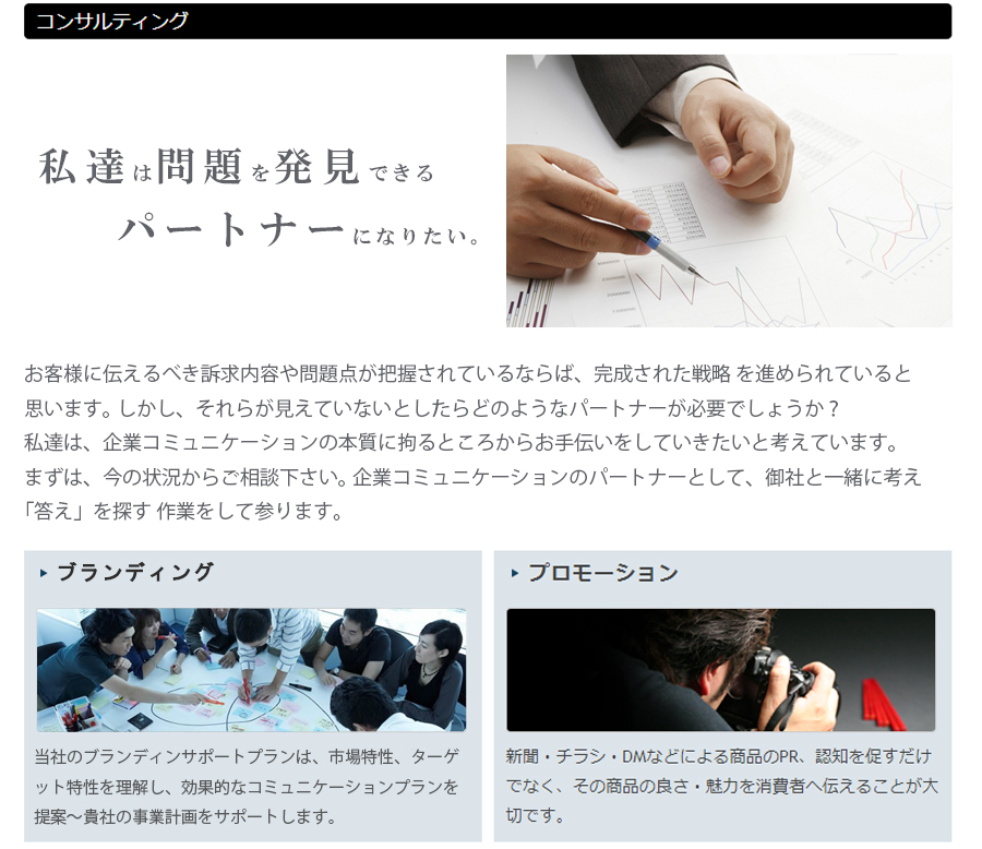 私達は、企業コミュニケーションの本質に拘るところからお手伝いをしていきたいと考えています。当社のブランディングサポートプランは、市場特性、ターゲット特性を理解し、効果的なコミュニケーションを提案から貴社の事業計画をサポートします。