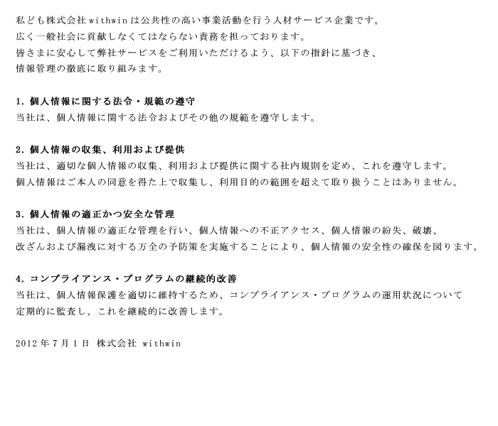 私ども株式会社ウィズウィンは公共性の高い事業活動を行う人材サービス企業です。広く一般社会に貢献しなくてはならない責務を担っております。皆様に安心して弊社サービスをご利用頂けるよう、指針に基づき、情報管理の徹底に取り組みます。